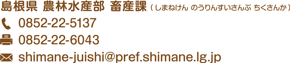 島根県農林水産部畜産課 電話:0852-22-5137 ファックス:0852-22-6043 メールアドレス:shimane-juishi@pref.shimane.lg.jp