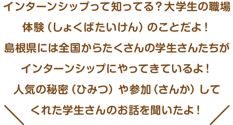 インターンシップって知ってる？大学生の職場体験（しょくばたいけん）のことだよ！島根県には全国からたくさんの学生さんたちがインターンシップにやってきているよ！人気の秘密（ひみつ）や参加（さんか）してくれた学生さんのお話を聞いたよ！